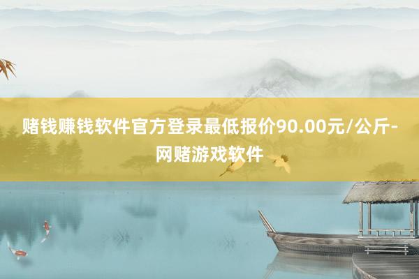 赌钱赚钱软件官方登录最低报价90.00元/公斤-网赌游戏软件