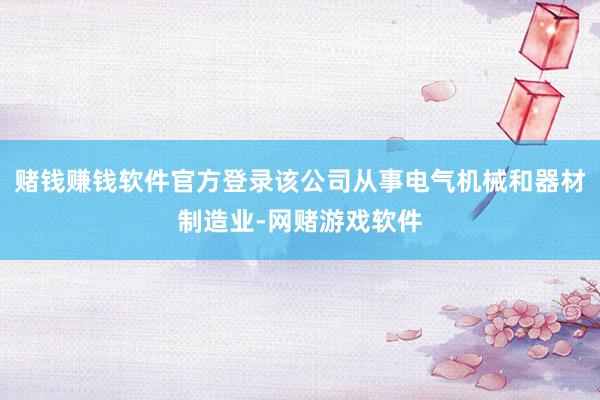 赌钱赚钱软件官方登录该公司从事电气机械和器材制造业-网赌游戏软件