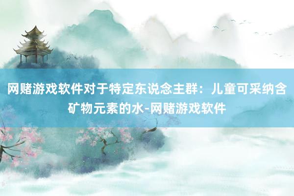 网赌游戏软件对于特定东说念主群:儿童可采纳含矿物元素的水-网赌游戏软件
