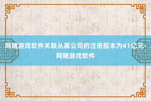 网赌游戏软件关联从属公司的注册股本为41亿元-网赌游戏软件