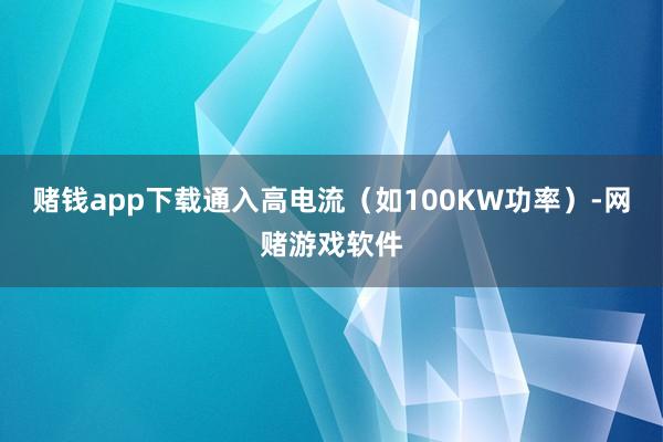 赌钱app下载通入高电流（如100KW功率）-网赌游戏软件