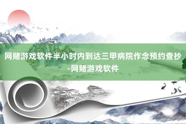 网赌游戏软件半小时内到达三甲病院作念预约查抄-网赌游戏软件