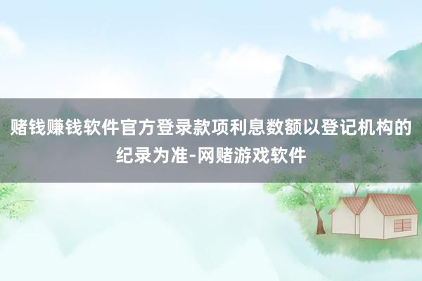 赌钱赚钱软件官方登录款项利息数额以登记机构的纪录为准-网赌游戏软件